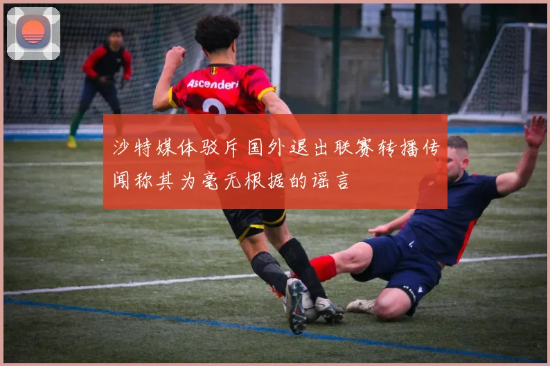 沙特媒体驳斥国外退出联赛转播传闻称其为毫无根据的谣言