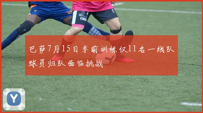 巴萨7月15日季前训练仅11名一线队球员归队面临挑战