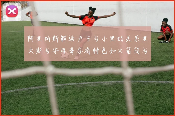 阿里纳斯解读卢卡与小里的关系里夫斯与字母哥各有特色如火箭筒与手枪