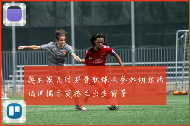 奥利塞儿时穿曼联球衣参加切尔西试训揭示英格兰出生背景