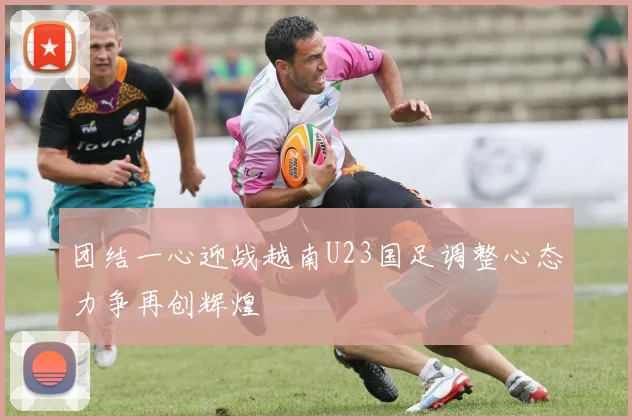 团结一心迎战越南U23国足调整心态力争再创辉煌