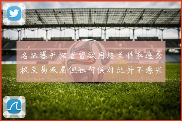 名记曝开拓者曾欲用格兰特和选秀权交易浓眉但独行侠对此并不感兴趣