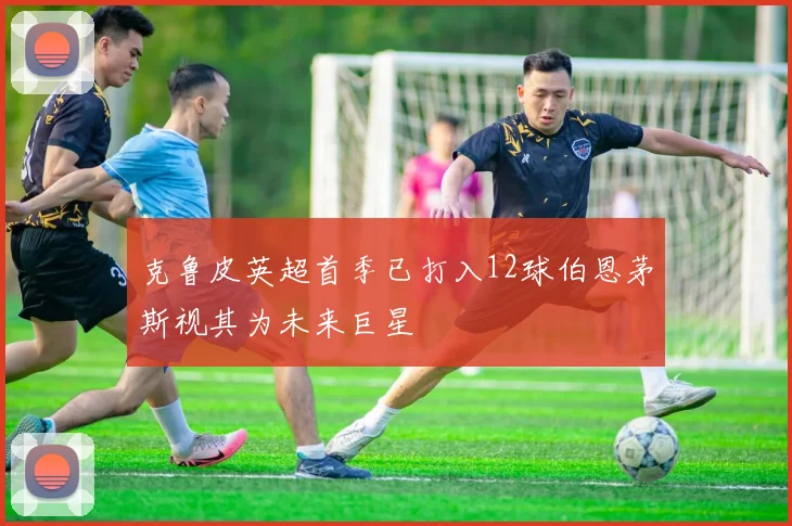 克鲁皮英超首季已打入12球伯恩茅斯视其为未来巨星