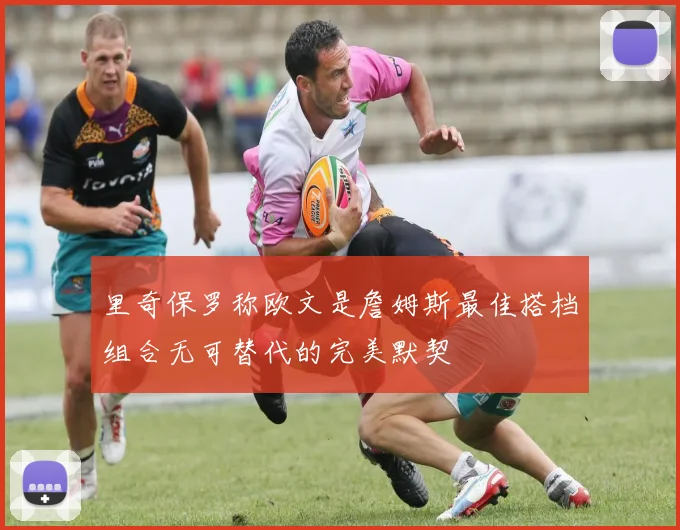 里奇保罗称欧文是詹姆斯最佳搭档组合无可替代的完美默契