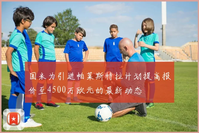 国米为引进帕莱斯特拉计划提高报价至4500万欧元的最新动态