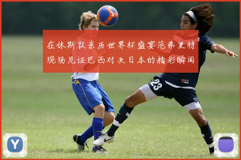 在休斯敦亲历世界杯盛宴范弗里特现场见证巴西对决日本的精彩瞬间