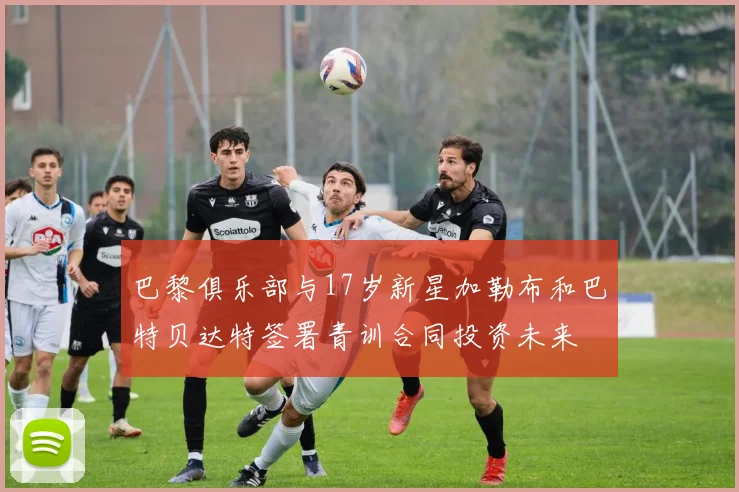 巴黎俱乐部与17岁新星加勒布和巴特贝达特签署青训合同投资未来