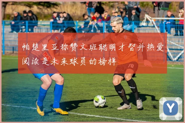 帕楚里亚称赞文班聪明才智并热爱阅读是未来球员的榜样