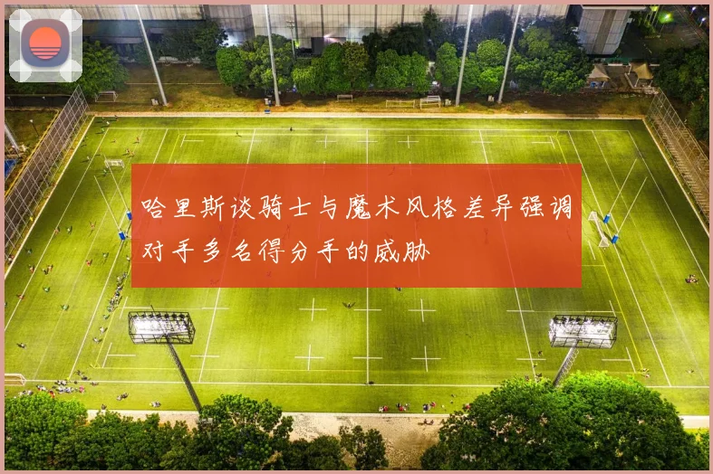 哈里斯谈骑士与魔术风格差异强调对手多名得分手的威胁