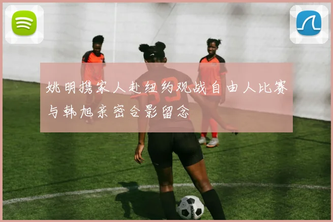 姚明携家人赴纽约观战自由人比赛与韩旭亲密合影留念