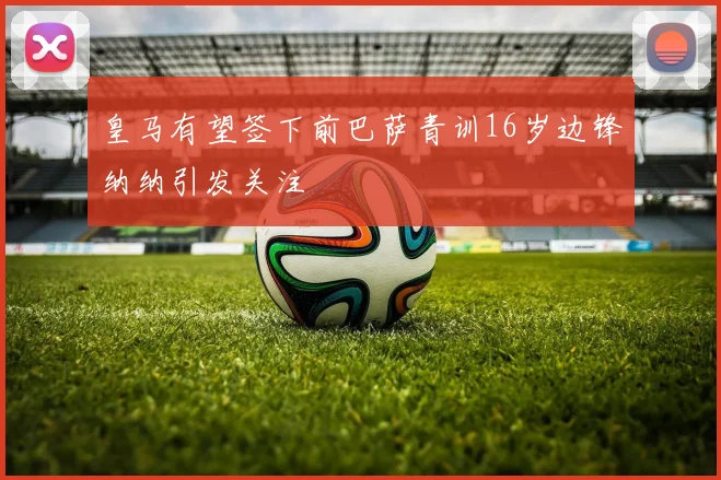 皇马有望签下前巴萨青训16岁边锋纳纳引发关注