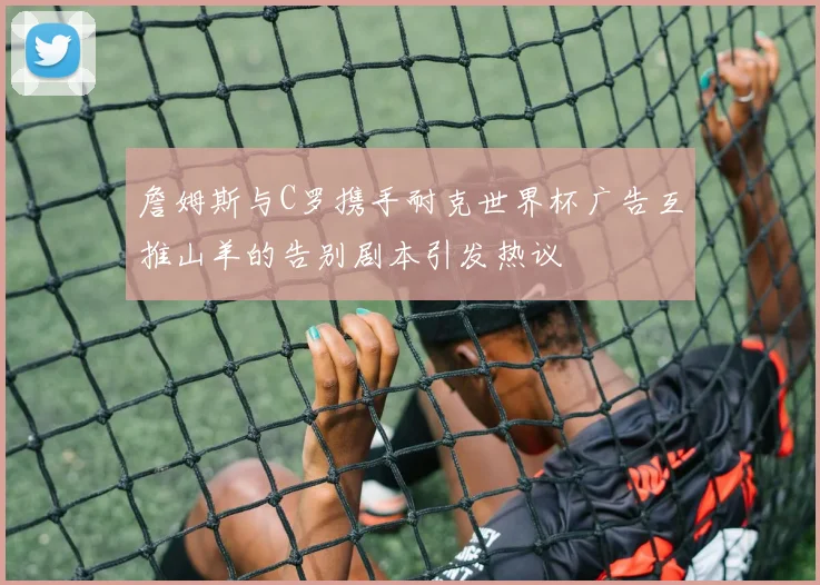 詹姆斯与C罗携手耐克世界杯广告互推山羊的告别剧本引发热议