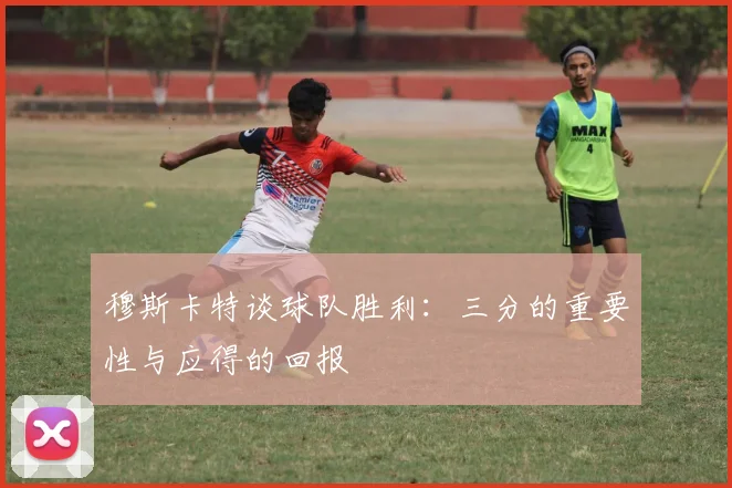 穆斯卡特谈球队胜利：三分的重要性与应得的回报