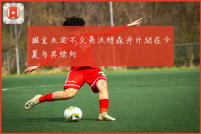 掘金决定不交易沃特森并计划在今夏与其续约